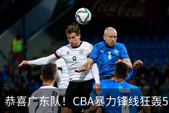 恭喜广东队！CBA暴力锋线狂轰53分，或被朱芳雨重金挖走？