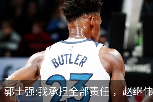 郭士强:我承担全部责任 ，赵继伟:下一场全力以赴 中国男篮有退路了